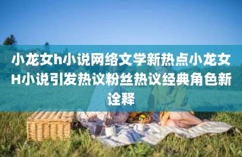 小龙女h小说网络文学新热点小龙女H小说引发热议粉丝热议经典角色新诠释