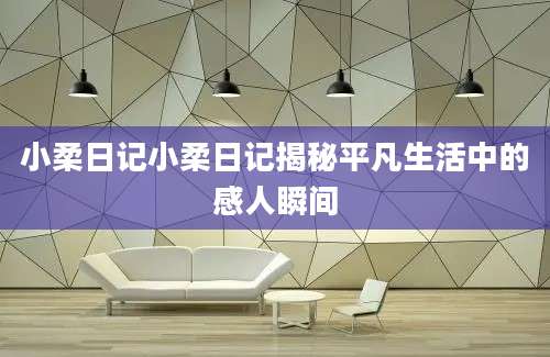 小柔日记小柔日记揭秘平凡生活中的感人瞬间