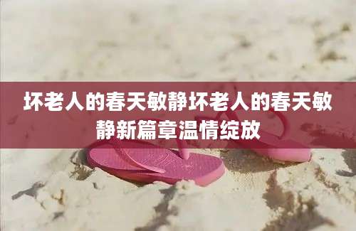 坏老人的春天敏静坏老人的春天敏静新篇章温情绽放