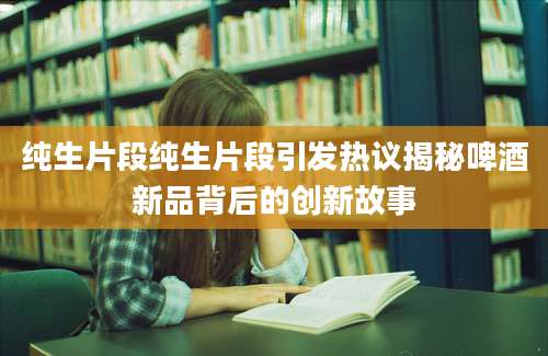 纯生片段纯生片段引发热议揭秘啤酒新品背后的创新故事