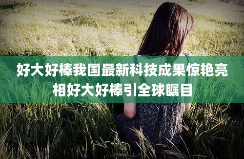 好大好棒我国最新科技成果惊艳亮相好大好棒引全球瞩目
