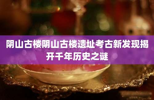 阴山古楼阴山古楼遗址考古新发现揭开千年历史之谜