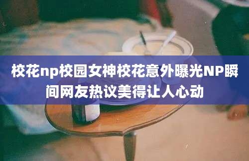 校花np校园女神校花意外曝光NP瞬间网友热议美得让人心动