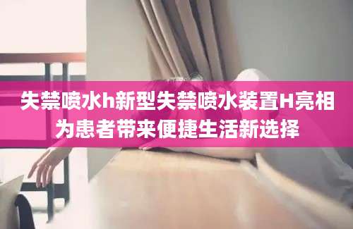 失禁喷水h新型失禁喷水装置H亮相为患者带来便捷生活新选择