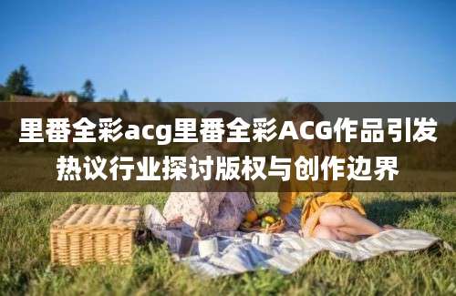 里番全彩acg里番全彩ACG作品引发热议行业探讨版权与创作边界