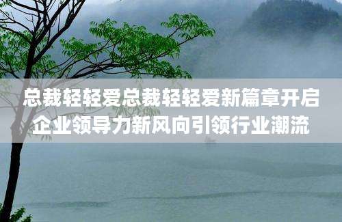 总裁轻轻爱总裁轻轻爱新篇章开启企业领导力新风向引领行业潮流