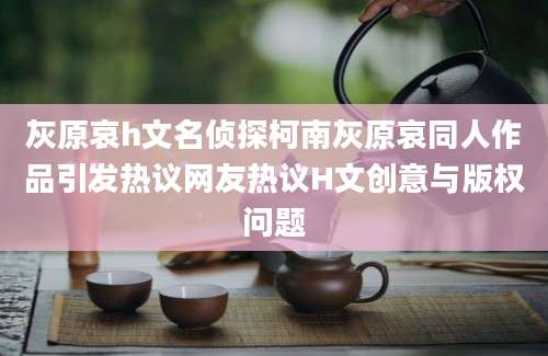 灰原哀h文名侦探柯南灰原哀同人作品引发热议网友热议H文创意与版权问题