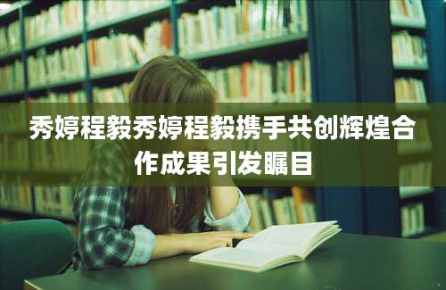 秀婷程毅秀婷程毅携手共创辉煌合作成果引发瞩目
