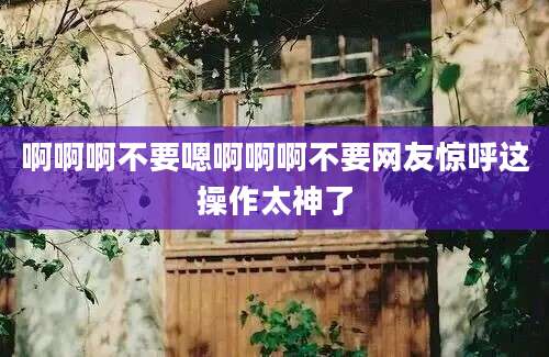 啊啊啊不要嗯啊啊啊不要网友惊呼这操作太神了