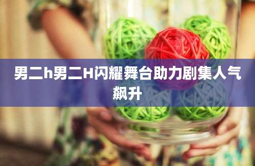男二h男二H闪耀舞台助力剧集人气飙升