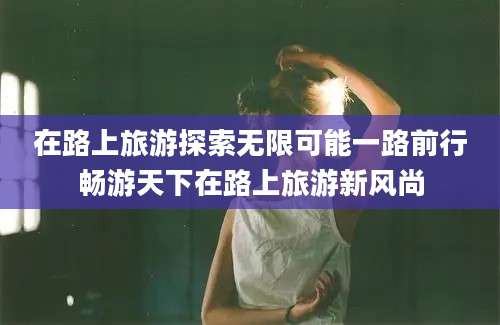 在路上旅游探索无限可能一路前行畅游天下在路上旅游新风尚