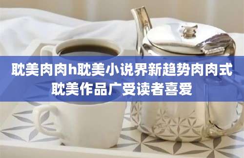 耽美肉肉h耽美小说界新趋势肉肉式耽美作品广受读者喜爱
