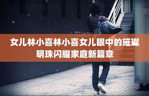 女儿林小喜林小喜女儿眼中的璀璨明珠闪耀家庭新篇章