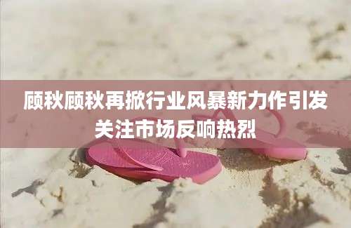 顾秋顾秋再掀行业风暴新力作引发关注市场反响热烈