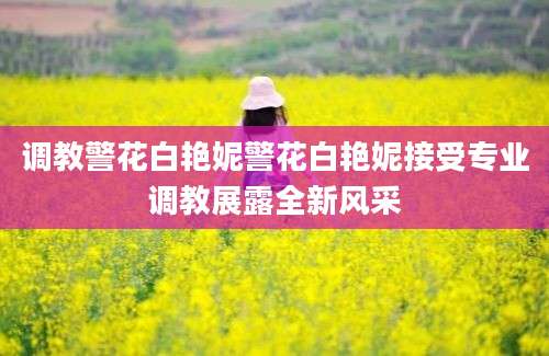调教警花白艳妮警花白艳妮接受专业调教展露全新风采