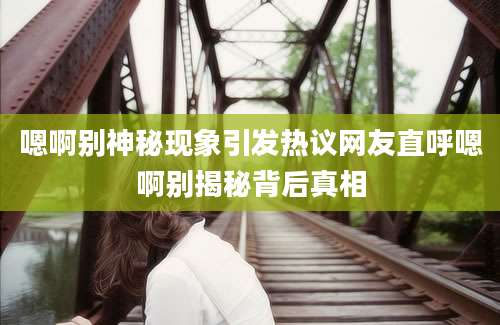 嗯啊别神秘现象引发热议网友直呼嗯啊别揭秘背后真相