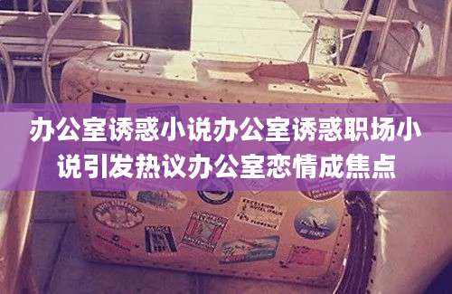 办公室诱惑小说办公室诱惑职场小说引发热议办公室恋情成焦点