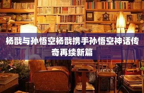 杨戬与孙悟空杨戬携手孙悟空神话传奇再续新篇