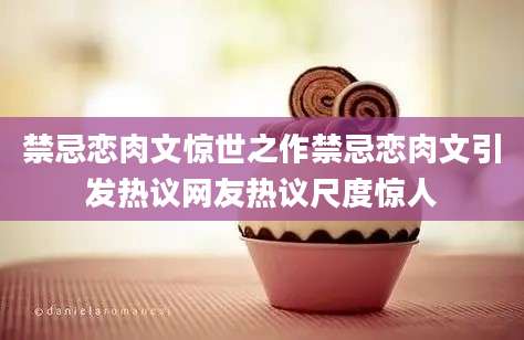 禁忌恋肉文惊世之作禁忌恋肉文引发热议网友热议尺度惊人