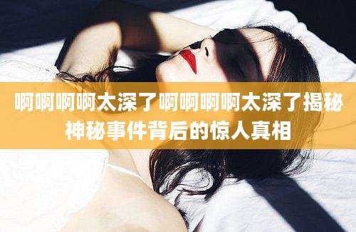 啊啊啊啊太深了啊啊啊啊太深了揭秘神秘事件背后的惊人真相