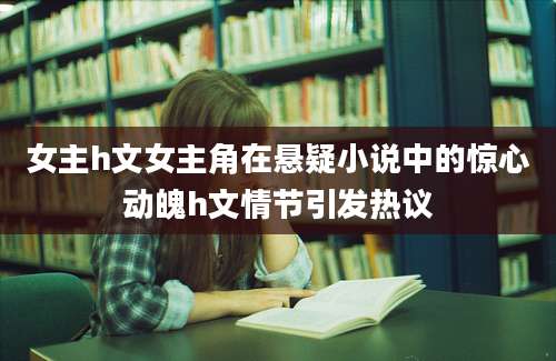 女主h文女主角在悬疑小说中的惊心动魄h文情节引发热议