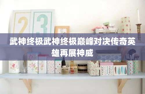 武神终极武神终极巅峰对决传奇英雄再展神威
