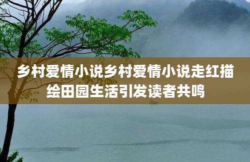 乡村爱情小说乡村爱情小说走红描绘田园生活引发读者共鸣