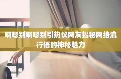 啊嗯别啊嗯别引热议网友揭秘网络流行语的神秘魅力