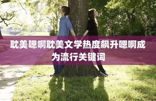 耽美嗯啊耽美文学热度飙升嗯啊成为流行关键词