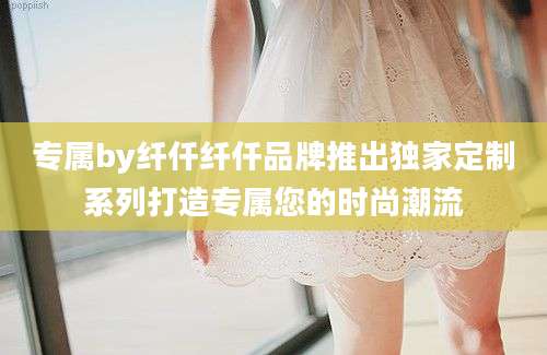 专属by纤仟纤仟品牌推出独家定制系列打造专属您的时尚潮流