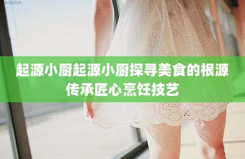 起源小厨起源小厨探寻美食的根源传承匠心烹饪技艺