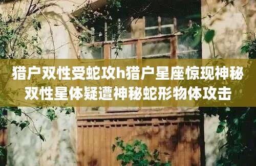 猎户双性受蛇攻h猎户星座惊现神秘双性星体疑遭神秘蛇形物体攻击