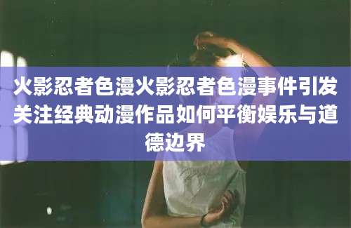 火影忍者色漫火影忍者色漫事件引发关注经典动漫作品如何平衡娱乐与道德边界