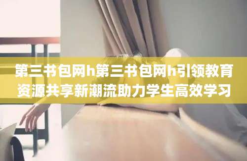 第三书包网h第三书包网h引领教育资源共享新潮流助力学生高效学习