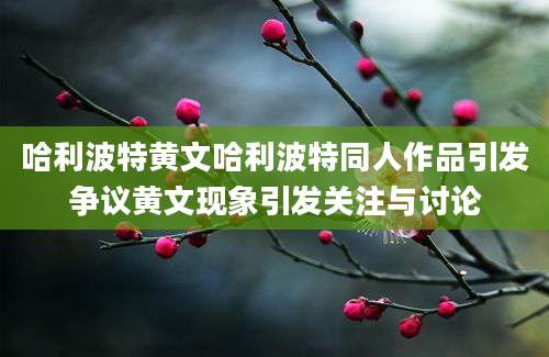 哈利波特黄文哈利波特同人作品引发争议黄文现象引发关注与讨论