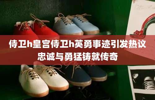 侍卫h皇宫侍卫h英勇事迹引发热议忠诚与勇猛铸就传奇