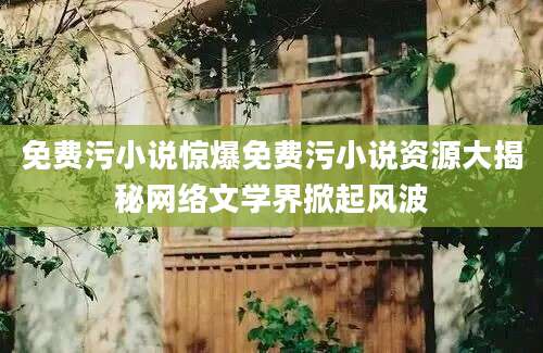 免费污小说惊爆免费污小说资源大揭秘网络文学界掀起风波