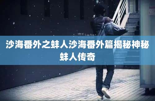 沙海番外之蚌人沙海番外篇揭秘神秘蚌人传奇