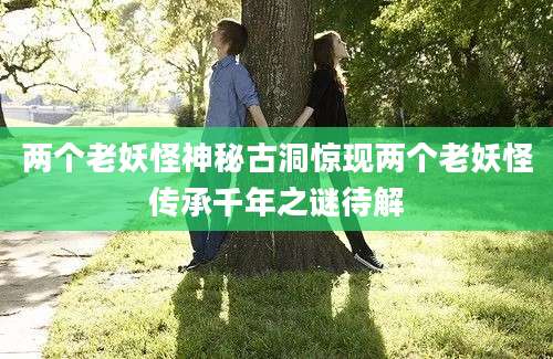 两个老妖怪神秘古洞惊现两个老妖怪传承千年之谜待解