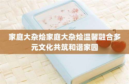 家庭大杂烩家庭大杂烩温馨融合多元文化共筑和谐家园
