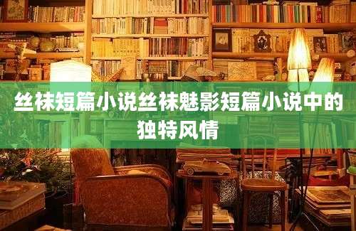 丝袜短篇小说丝袜魅影短篇小说中的独特风情