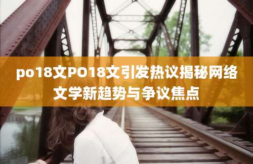 po18文PO18文引发热议揭秘网络文学新趋势与争议焦点