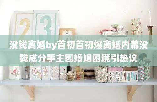 没钱离婚by首初首初爆离婚内幕没钱成分手主因婚姻困境引热议