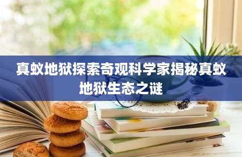真蚁地狱探索奇观科学家揭秘真蚁地狱生态之谜