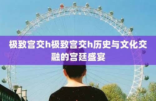 极致宫交h极致宫交h历史与文化交融的宫廷盛宴