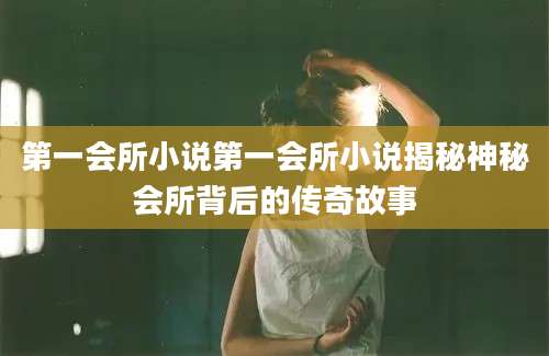 第一会所小说第一会所小说揭秘神秘会所背后的传奇故事