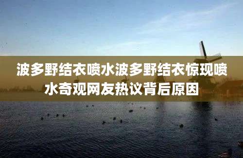 波多野结衣喷水波多野结衣惊现喷水奇观网友热议背后原因