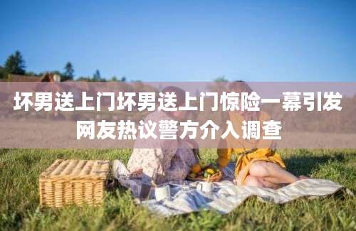 坏男送上门坏男送上门惊险一幕引发网友热议警方介入调查