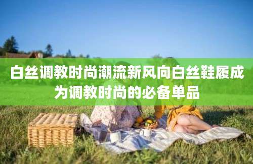 白丝调教时尚潮流新风向白丝鞋履成为调教时尚的必备单品
