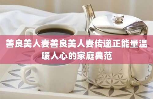 善良美人妻善良美人妻传递正能量温暖人心的家庭典范